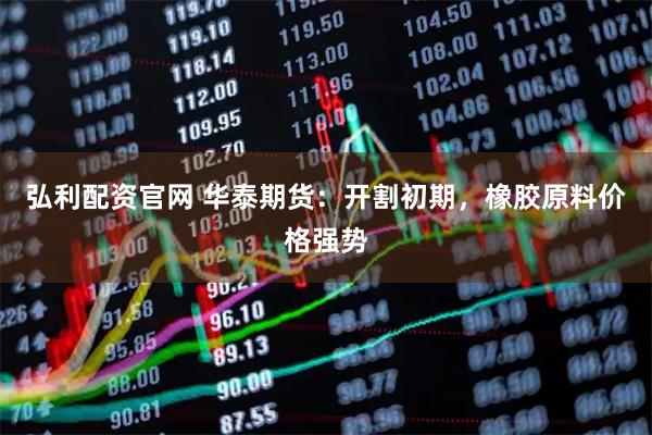 弘利配资官网 华泰期货：开割初期，橡胶原料价格强势