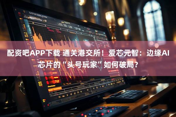 配资吧APP下载 通关港交所！爱芯元智：边缘AI芯片的“头号玩家”如何破局？