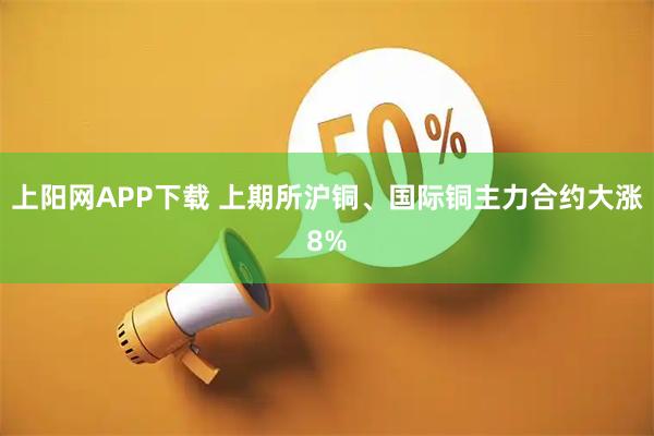 上阳网APP下载 上期所沪铜、国际铜主力合约大涨8%