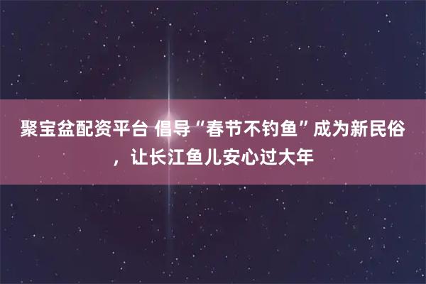 聚宝盆配资平台 倡导“春节不钓鱼”成为新民俗，让长江鱼儿安心过大年