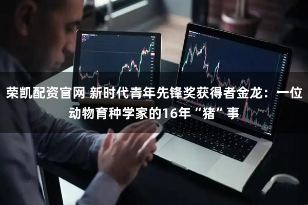 荣凯配资官网 新时代青年先锋奖获得者金龙：一位动物育种学家的16年“猪”事