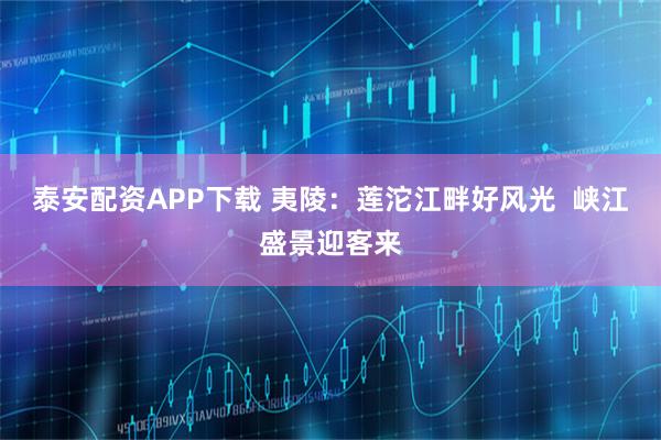 泰安配资APP下载 夷陵：莲沱江畔好风光  峡江盛景迎客来