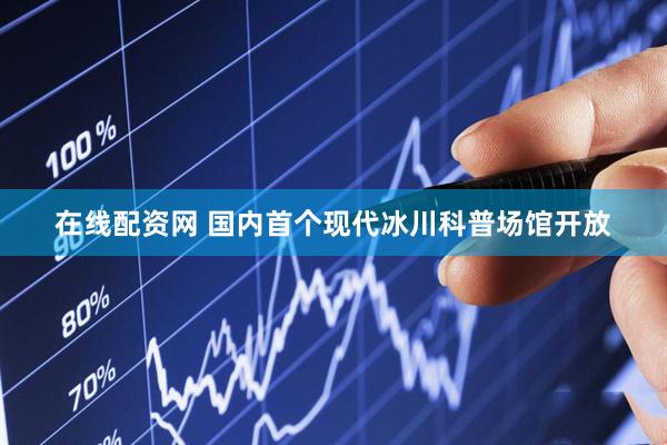 在线配资网 国内首个现代冰川科普场馆开放