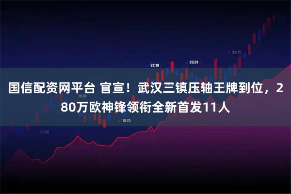 国信配资网平台 官宣！武汉三镇压轴王牌到位，280万欧神锋领衔全新首发11人