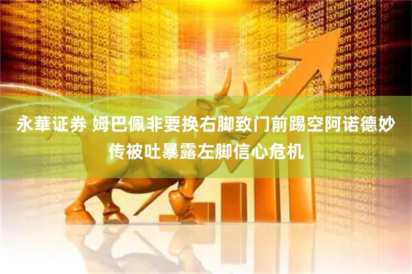 永華证券 姆巴佩非要换右脚致门前踢空阿诺德妙传被吐暴露左脚信心危机